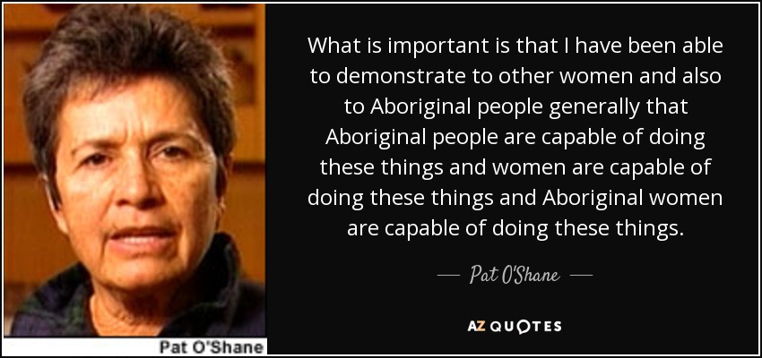 What is important is that I have been able to demonstrate to other women and also to Aboriginal people generally that Aboriginal people are capable of doing these things and women are capable of doing these things and Aboriginal women are capable of doing these things. - Pat O'Shane