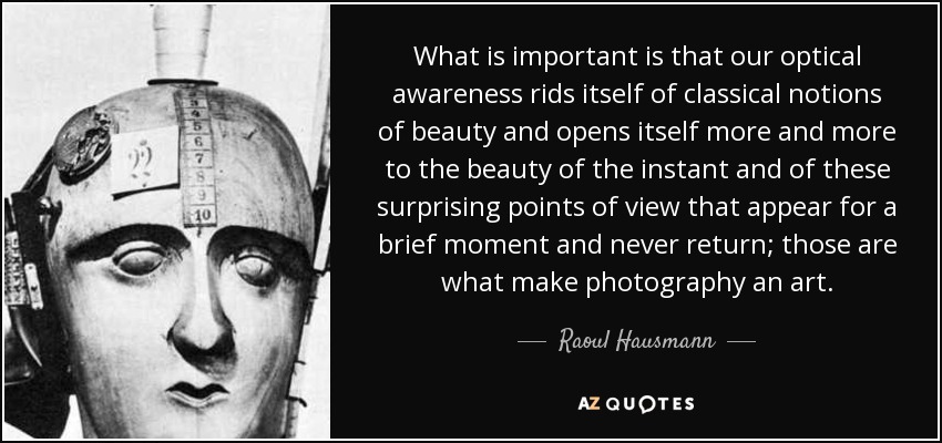 What is important is that our optical awareness rids itself of classical notions of beauty and opens itself more and more to the beauty of the instant and of these surprising points of view that appear for a brief moment and never return; those are what make photography an art. - Raoul Hausmann