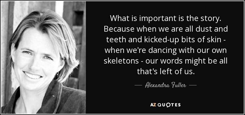 What is important is the story. Because when we are all dust and teeth and kicked-up bits of skin - when we're dancing with our own skeletons - our words might be all that's left of us. - Alexandra Fuller