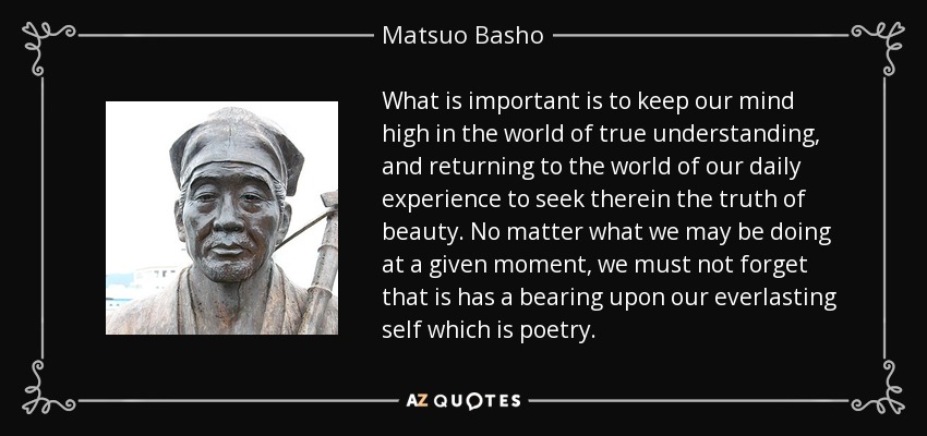 What is important is to keep our mind high in the world of true understanding, and returning to the world of our daily experience to seek therein the truth of beauty. No matter what we may be doing at a given moment, we must not forget that is has a bearing upon our everlasting self which is poetry. - Matsuo Basho