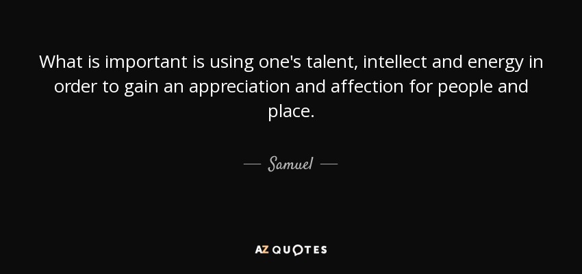 What is important is using one's talent, intellect and energy in order to gain an appreciation and affection for people and place. - Samuel