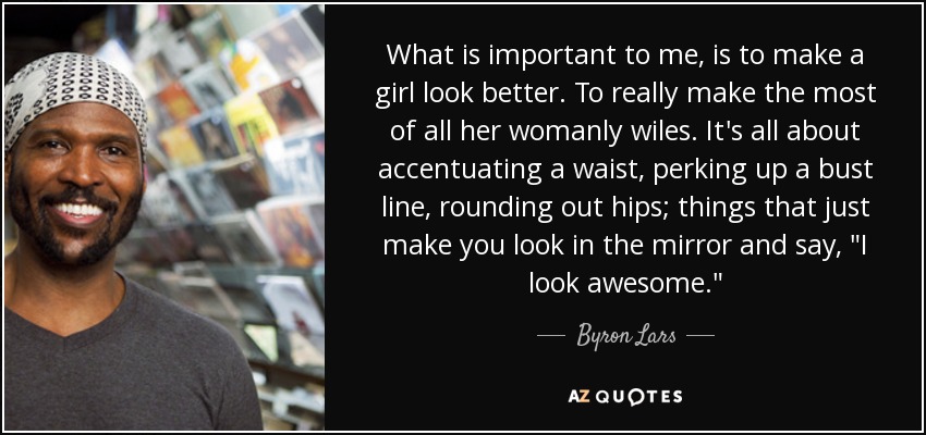 What is important to me, is to make a girl look better. To really make the most of all her womanly wiles. It's all about accentuating a waist, perking up a bust line, rounding out hips; things that just make you look in the mirror and say, 