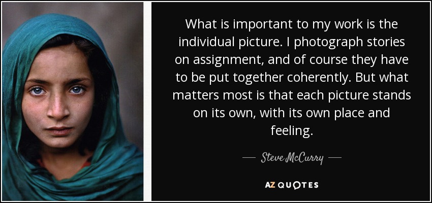 What is important to my work is the individual picture. I photograph stories on assignment, and of course they have to be put together coherently. But what matters most is that each picture stands on its own, with its own place and feeling. - Steve McCurry