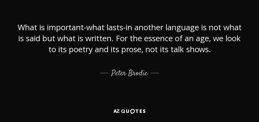 What is important-what lasts-in another language is not what is said but what is written. For the essence of an age, we look to its poetry and its prose, not its talk shows. - Peter Brodie