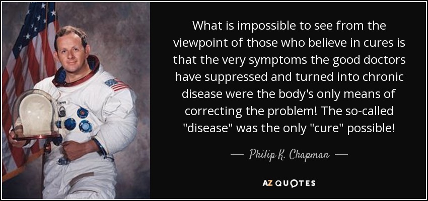 What is impossible to see from the viewpoint of those who believe in cures is that the very symptoms the good doctors have suppressed and turned into chronic disease were the body's only means of correcting the problem! The so-called 