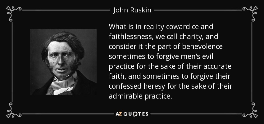 What is in reality cowardice and faithlessness, we call charity, and consider it the part of benevolence sometimes to forgive men's evil practice for the sake of their accurate faith, and sometimes to forgive their confessed heresy for the sake of their admirable practice. - John Ruskin