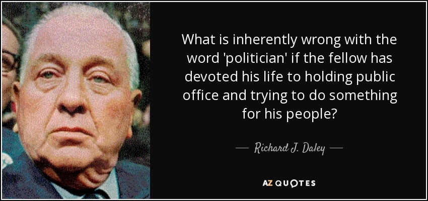 What is inherently wrong with the word 'politician' if the fellow has devoted his life to holding public office and trying to do something for his people? - Richard J. Daley
