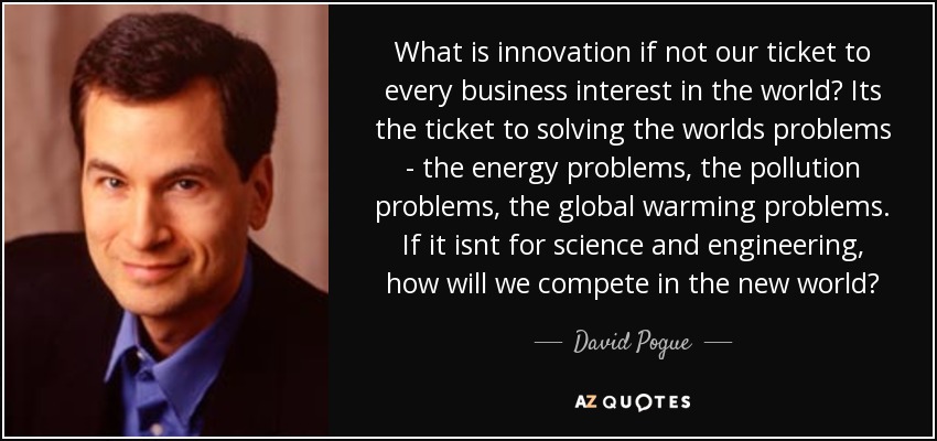 What is innovation if not our ticket to every business interest in the world? Its the ticket to solving the worlds problems - the energy problems, the pollution problems, the global warming problems. If it isnt for science and engineering, how will we compete in the new world? - David Pogue