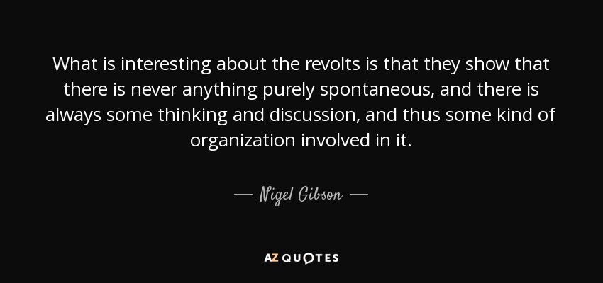 What is interesting about the revolts is that they show that there is never anything purely spontaneous, and there is always some thinking and discussion, and thus some kind of organization involved in it. - Nigel Gibson