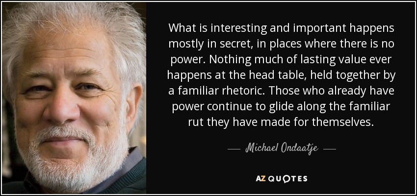 What is interesting and important happens mostly in secret, in places where there is no power. Nothing much of lasting value ever happens at the head table, held together by a familiar rhetoric. Those who already have power continue to glide along the familiar rut they have made for themselves. - Michael Ondaatje