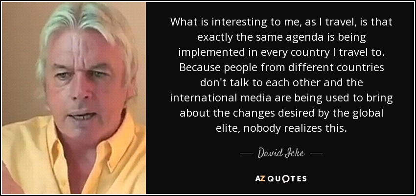 What is interesting to me, as I travel, is that exactly the same agenda is being implemented in every country I travel to. Because people from different countries don't talk to each other and the international media are being used to bring about the changes desired by the global elite, nobody realizes this. - David Icke
