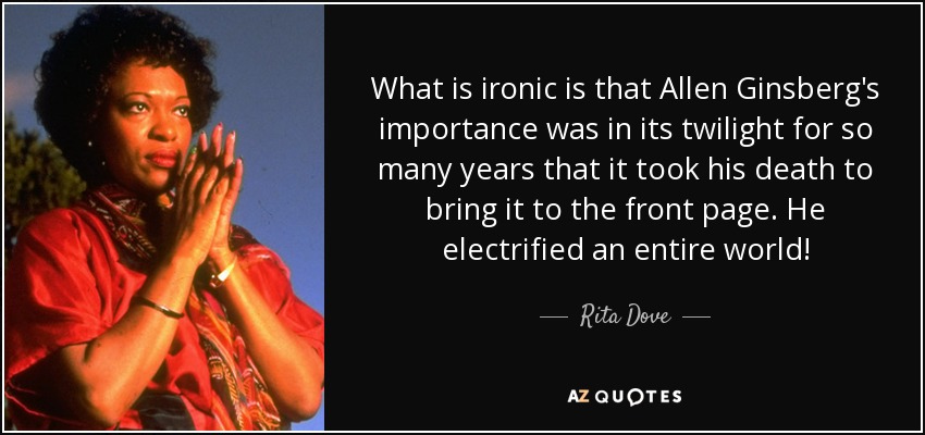 What is ironic is that Allen Ginsberg's importance was in its twilight for so many years that it took his death to bring it to the front page. He electrified an entire world! - Rita Dove