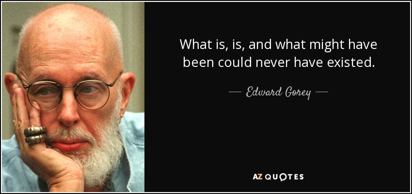 What is, is, and what might have been could never have existed. - Edward Gorey