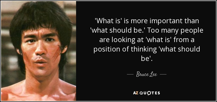 'What is' is more important than 'what should be.' Too many people are looking at 'what is' from a position of thinking 'what should be'. - Bruce Lee