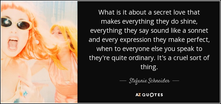 What is it about a secret love that makes everything they do shine, everything they say sound like a sonnet and every expression they make perfect, when to everyone else you speak to they're quite ordinary. It's a cruel sort of thing. - Stefanie Schneider