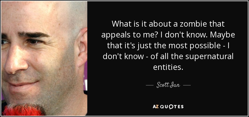 What is it about a zombie that appeals to me? I don't know. Maybe that it's just the most possible - I don't know - of all the supernatural entities. - Scott Ian