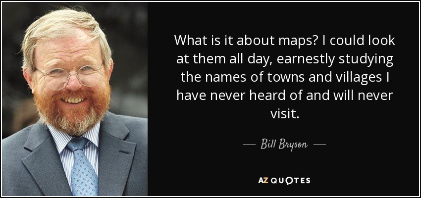 What is it about maps? I could look at them all day, earnestly studying the names of towns and villages I have never heard of and will never visit. - Bill Bryson