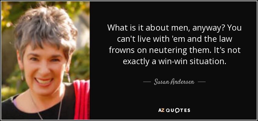 What is it about men, anyway? You can't live with 'em and the law frowns on neutering them. It's not exactly a win-win situation. - Susan Andersen