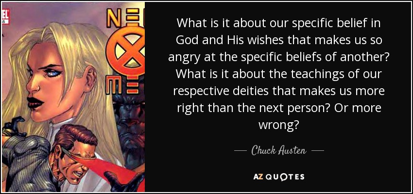 What is it about our specific belief in God and His wishes that makes us so angry at the specific beliefs of another? What is it about the teachings of our respective deities that makes us more right than the next person? Or more wrong? - Chuck Austen