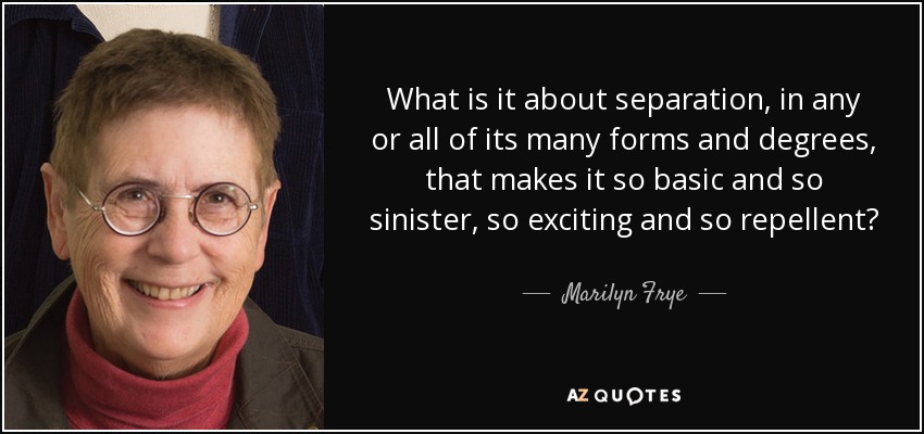 What is it about separation, in any or all of its many forms and degrees, that makes it so basic and so sinister, so exciting and so repellent? - Marilyn Frye