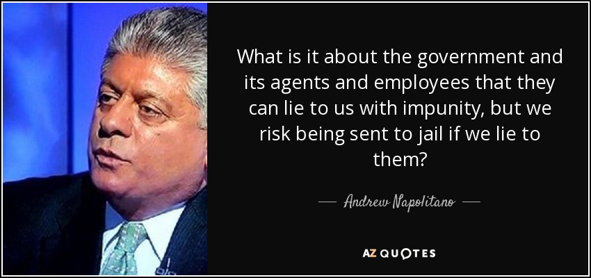 What is it about the government and its agents and employees that they can lie to us with impunity, but we risk being sent to jail if we lie to them? - Andrew Napolitano