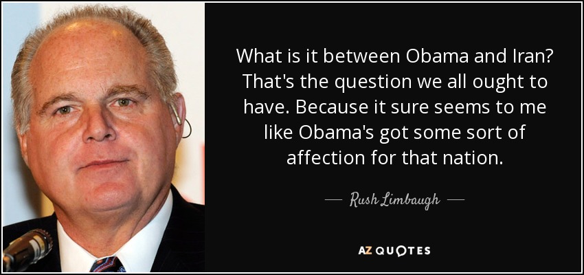 What is it between Obama and Iran? That's the question we all ought to have. Because it sure seems to me like Obama's got some sort of affection for that nation. - Rush Limbaugh