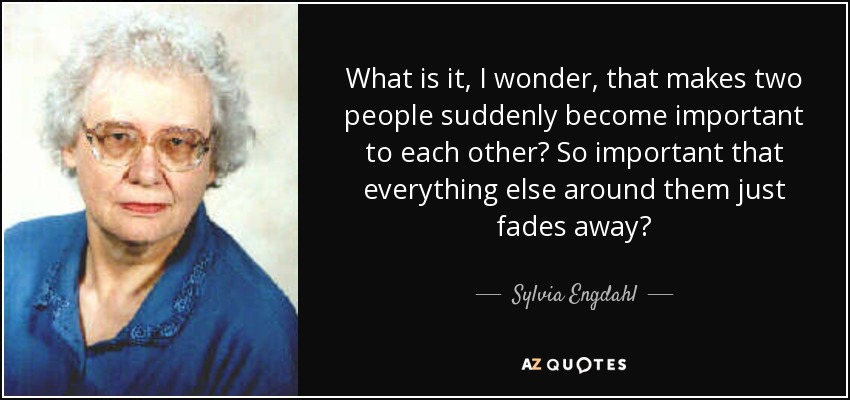What is it, I wonder, that makes two people suddenly become important to each other? So important that everything else around them just fades away? - Sylvia Engdahl