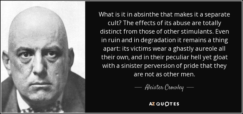 What is it in absinthe that makes it a separate cult? The effects of its abuse are totally distinct from those of other stimulants. Even in ruin and in degradation it remains a thing apart: its victims wear a ghastly aureole all their own, and in their peculiar hell yet gloat with a sinister perversion of pride that they are not as other men. - Aleister Crowley
