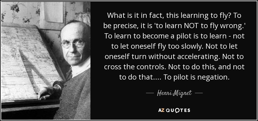 What is it in fact, this learning to fly? To be precise, it is 'to learn NOT to fly wrong.' To learn to become a pilot is to learn - not to let oneself fly too slowly. Not to let oneself turn without accelerating. Not to cross the controls. Not to do this, and not to do that. . . . To pilot is negation. - Henri Mignet