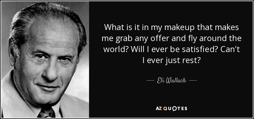 What is it in my makeup that makes me grab any offer and fly around the world? Will I ever be satisfied? Can't I ever just rest? - Eli Wallach