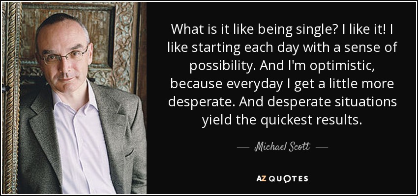 What is it like being single? I like it! I like starting each day with a sense of possibility. And I'm optimistic, because everyday I get a little more desperate. And desperate situations yield the quickest results. - Michael Scott