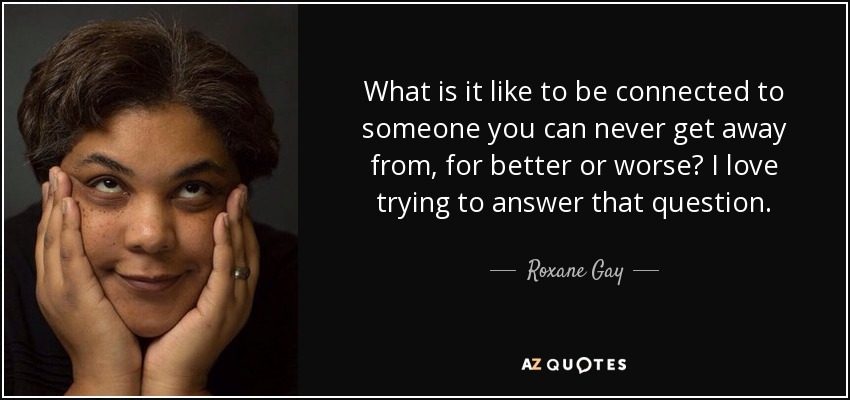 What is it like to be connected to someone you can never get away from, for better or worse? I love trying to answer that question. - Roxane Gay