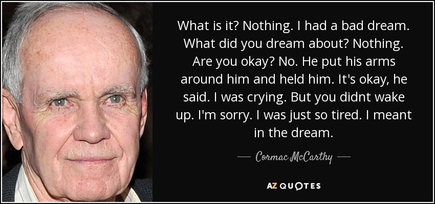 What is it? Nothing. I had a bad dream. What did you dream about? Nothing. Are you okay? No. He put his arms around him and held him. It's okay, he said. I was crying. But you didnt wake up. I'm sorry. I was just so tired. I meant in the dream. - Cormac McCarthy