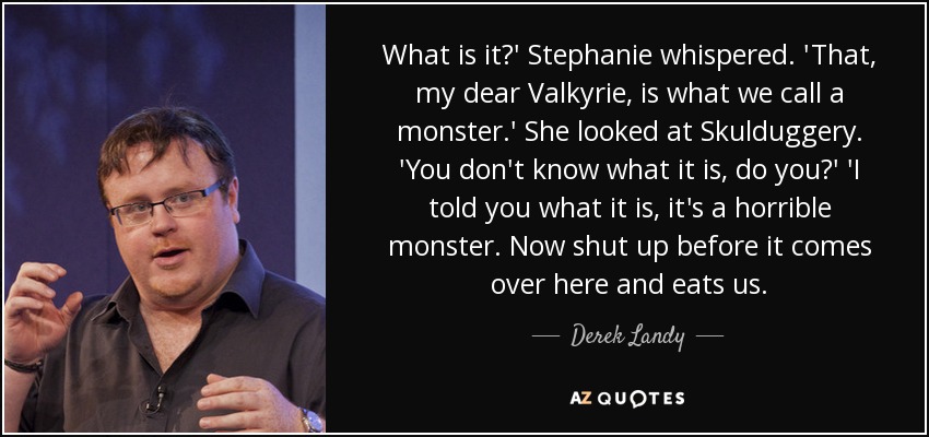 What is it?' Stephanie whispered. 'That, my dear Valkyrie, is what we call a monster.' She looked at Skulduggery. 'You don't know what it is, do you?' 'I told you what it is, it's a horrible monster. Now shut up before it comes over here and eats us. - Derek Landy