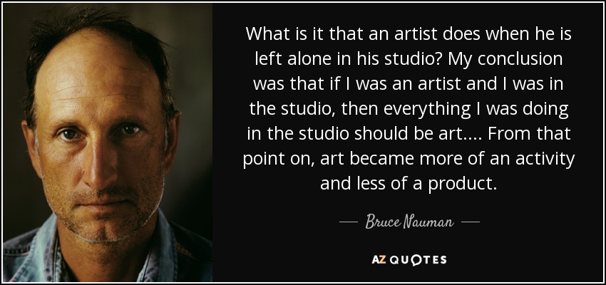 What is it that an artist does when he is left alone in his studio? My conclusion was that if I was an artist and I was in the studio, then everything I was doing in the studio should be art . . . . From that point on, art became more of an activity and less of a product. - Bruce Nauman