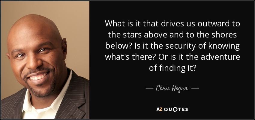 What is it that drives us outward to the stars above and to the shores below? Is it the security of knowing what's there? Or is it the adventure of finding it? - Chris Hogan