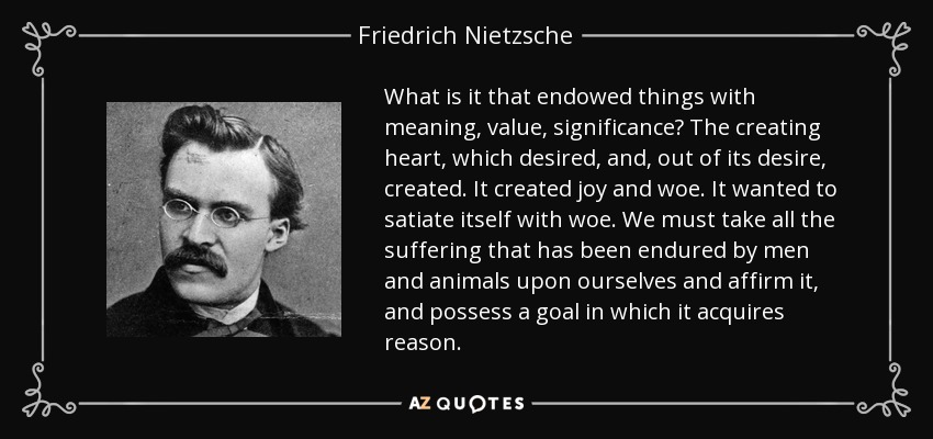 What is it that endowed things with meaning, value, significance? The creating heart, which desired, and, out of its desire, created. It created joy and woe. It wanted to satiate itself with woe. We must take all the suffering that has been endured by men and animals upon ourselves and affirm it, and possess a goal in which it acquires reason. - Friedrich Nietzsche