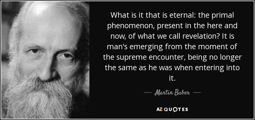 What is it that is eternal: the primal phenomenon, present in the here and now, of what we call revelation? It is man's emerging from the moment of the supreme encounter, being no longer the same as he was when entering into it. - Martin Buber