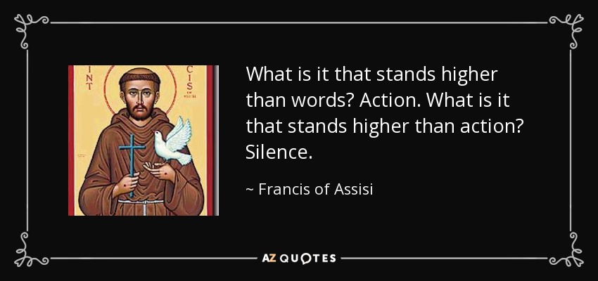 What is it that stands higher than words? Action. What is it that stands higher than action? Silence. - Francis of Assisi