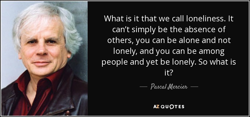 What is it that we call loneliness. It can’t simply be the absence of others, you can be alone and not lonely, and you can be among people and yet be lonely. So what is it? - Pascal Mercier