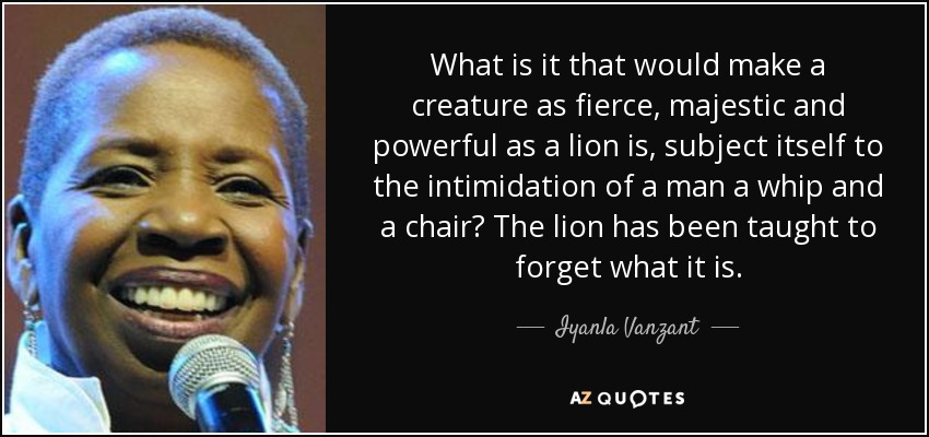 What is it that would make a creature as fierce, majestic and powerful as a lion is, subject itself to the intimidation of a man a whip and a chair? The lion has been taught to forget what it is. - Iyanla Vanzant