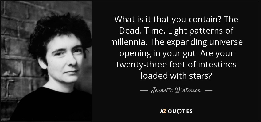 What is it that you contain? The Dead. Time. Light patterns of millennia. The expanding universe opening in your gut. Are your twenty-three feet of intestines loaded with stars? - Jeanette Winterson