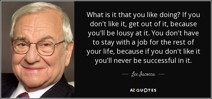 What is it that you like doing? If you don't like it, get out of it, because you'll be lousy at it. You don't have to stay with a job for the rest of your life, because if you don't like it you'll never be successful in it. - Lee Iacocca