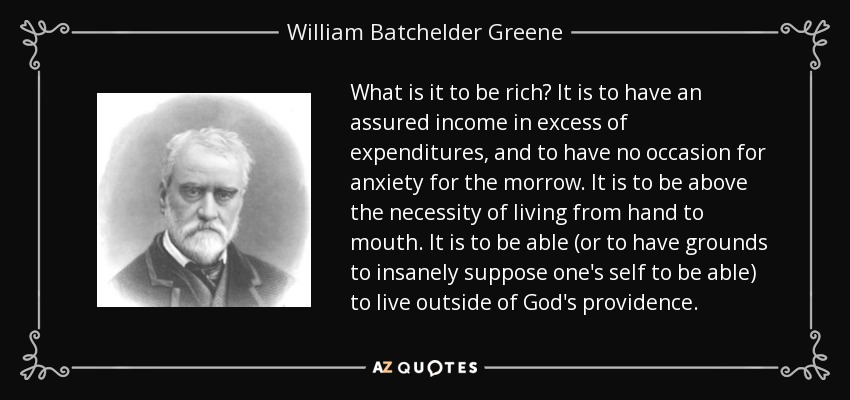 What is it to be rich? It is to have an assured income in excess of expenditures, and to have no occasion for anxiety for the morrow. It is to be above the necessity of living from hand to mouth. It is to be able (or to have grounds to insanely suppose one's self to be able) to live outside of God's providence. - William Batchelder Greene