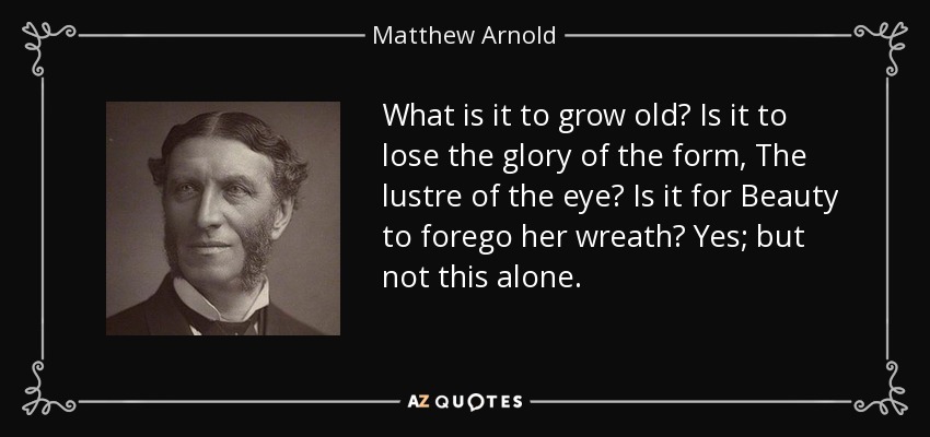 What is it to grow old? Is it to lose the glory of the form, The lustre of the eye? Is it for Beauty to forego her wreath? Yes; but not this alone. - Matthew Arnold