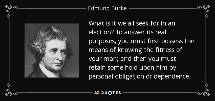 What is it we all seek for in an election? To answer its real purposes, you must first possess the means of knowing the fitness of your man; and then you must retain some hold upon him by personal obligation or dependence. - Edmund Burke