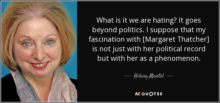 What is it we are hating? It goes beyond politics. I suppose that my fascination with [Margaret Thatcher] is not just with her political record but with her as a phenomenon. - Hilary Mantel