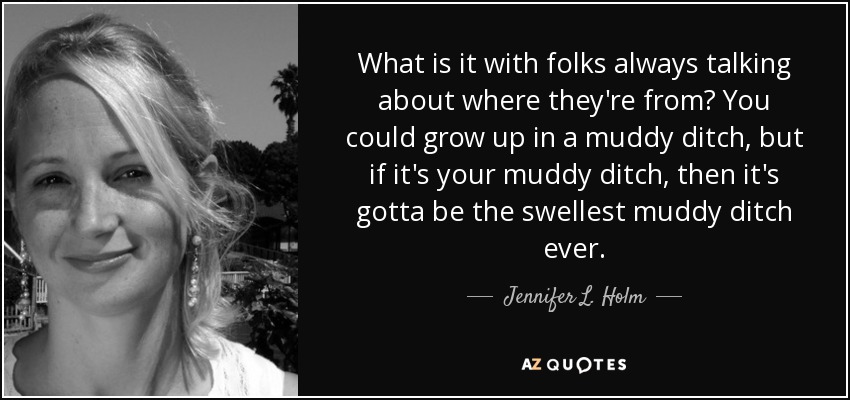 What is it with folks always talking about where they're from? You could grow up in a muddy ditch, but if it's your muddy ditch, then it's gotta be the swellest muddy ditch ever. - Jennifer L. Holm