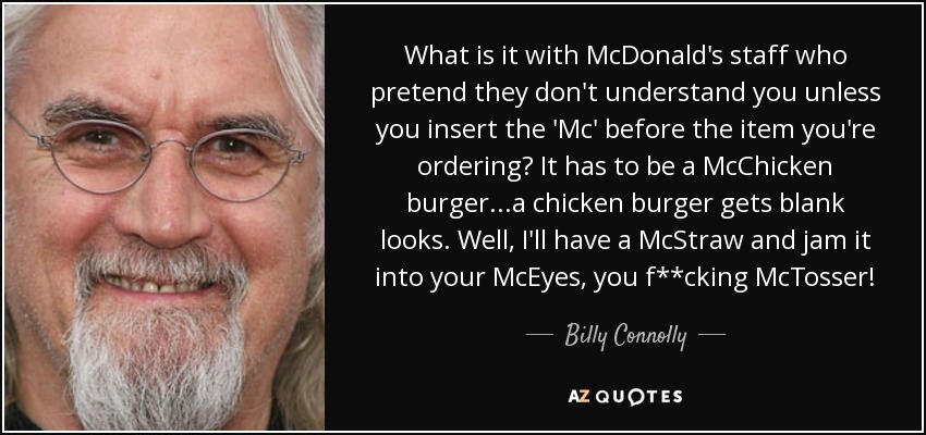 What is it with McDonald's staff who pretend they don't understand you unless you insert the 'Mc' before the item you're ordering? It has to be a McChicken burger...a chicken burger gets blank looks. Well, I'll have a McStraw and jam it into your McEyes, you f**cking McTosser! - Billy Connolly