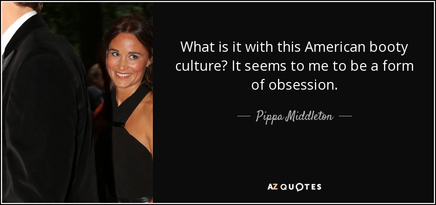 What is it with this American booty culture? It seems to me to be a form of obsession. - Pippa Middleton